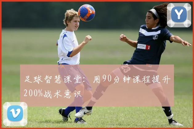 足球智慧课堂:用90分钟课程提升200%战术意识